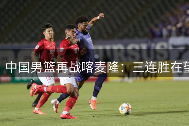 中国男篮再战喀麦隆：三连胜在望却藏隐忧，郭士强轮换战术引热议