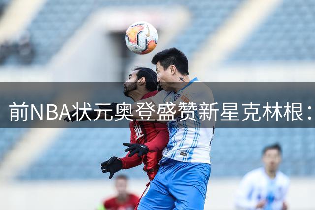 前NBA状元奥登盛赞新星克林根：三分投射与暴力隔扣展现全面潜力