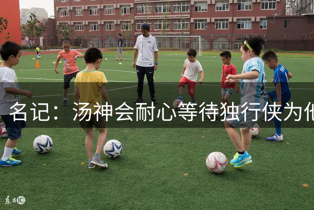 名记：汤神会耐心等待独行侠为他寻求交易方案