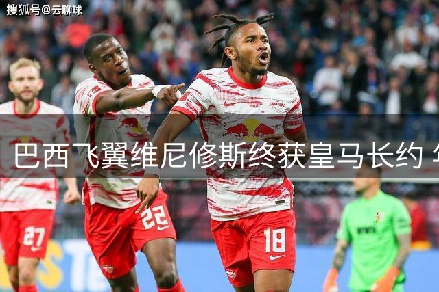巴西飞翼维尼修斯终获皇马长约 年薪翻倍锁定未来八年