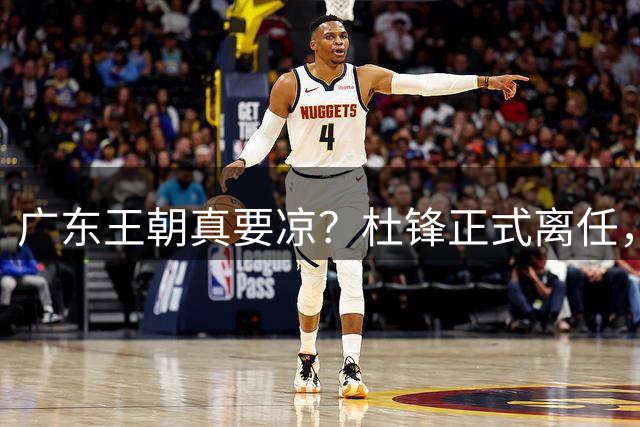 广东王朝真要凉？杜锋正式离任，而接班人竟是他一手带出来的徒弟