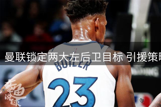 曼联锁定两大左后卫目标 引援策略转向即战力