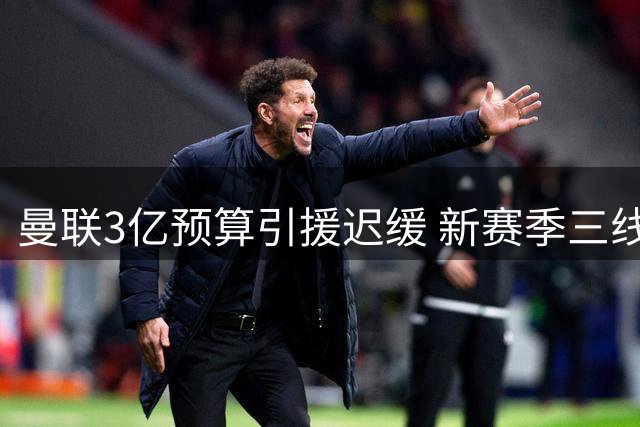 曼联3亿预算引援迟缓 新赛季三线作战隐忧浮现