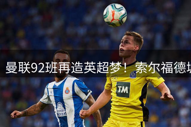 曼联92班再造英超梦！索尔福德城全面升级剑指顶级联赛