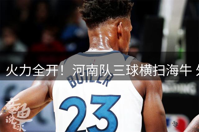 火力全开！河南队三球横扫海牛 外援连线再演精妙配合