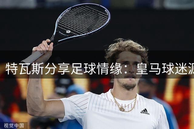 特瓦斯分享足球情缘：皇马球迷源于童年游戏，C罗人情味十足