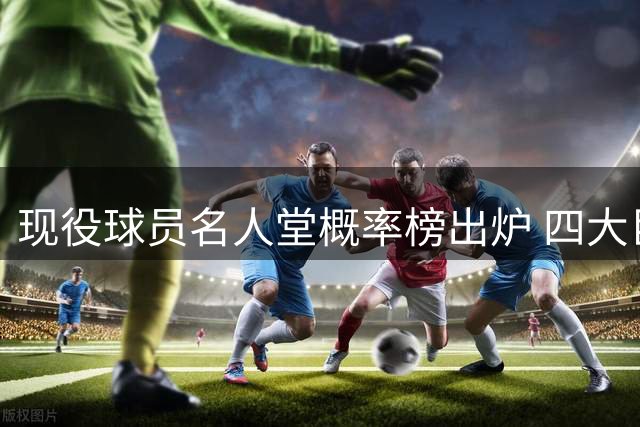 现役球员名人堂概率榜出炉 四大巨星稳居榜首