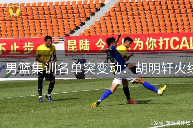 男篮集训名单突变动：胡明轩火线归队 三将命运各不同