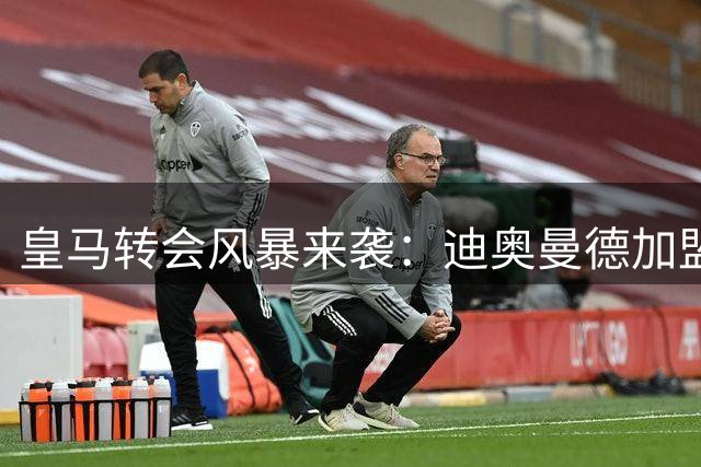 皇马转会风暴来袭：迪奥曼德加盟后将有大动作