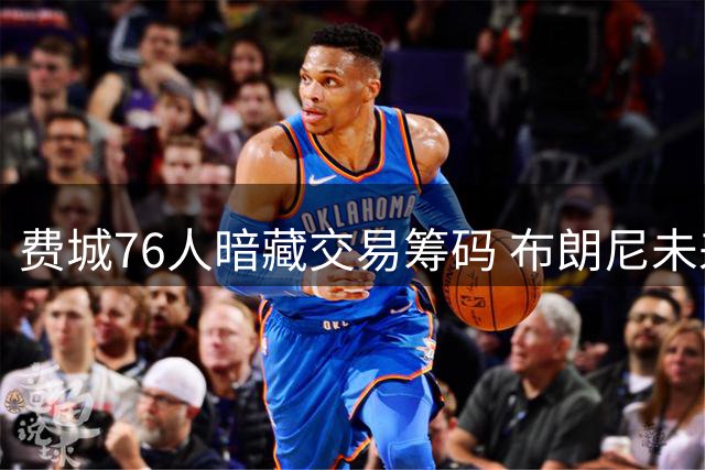 费城76人暗藏交易筹码 布朗尼未来去向引联盟热议