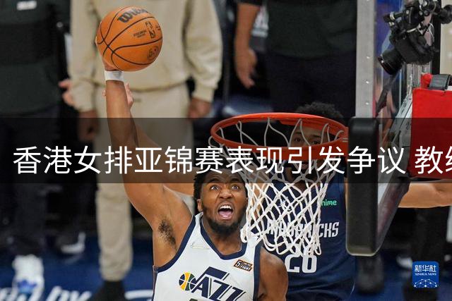 香港女排亚锦赛表现引发争议 教练与队员态度反差鲜明