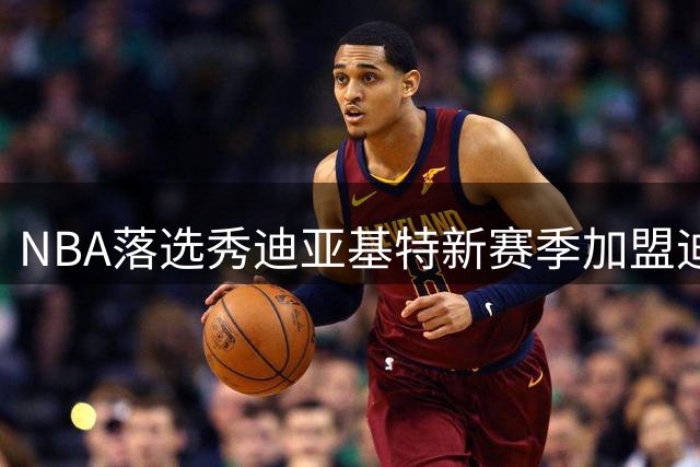 NBA落选秀迪亚基特新赛季加盟迪拜，欧洲赛场转型成功获青睐
